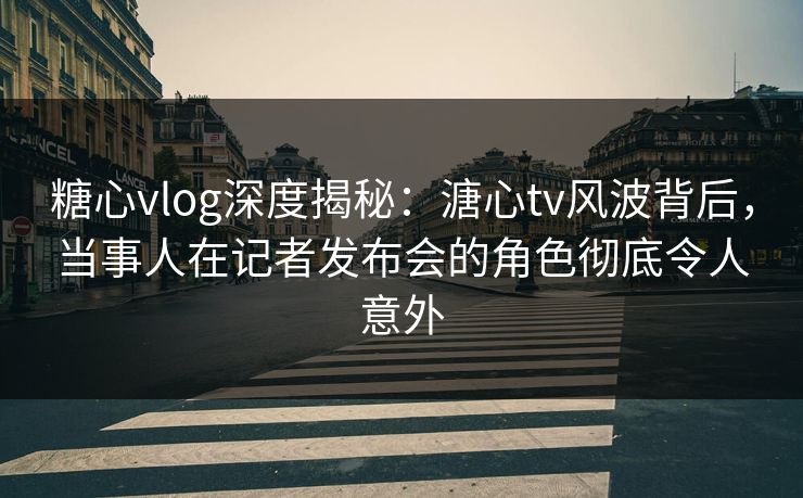 糖心vlog深度揭秘：溏心tv风波背后，当事人在记者发布会的角色彻底令人意外