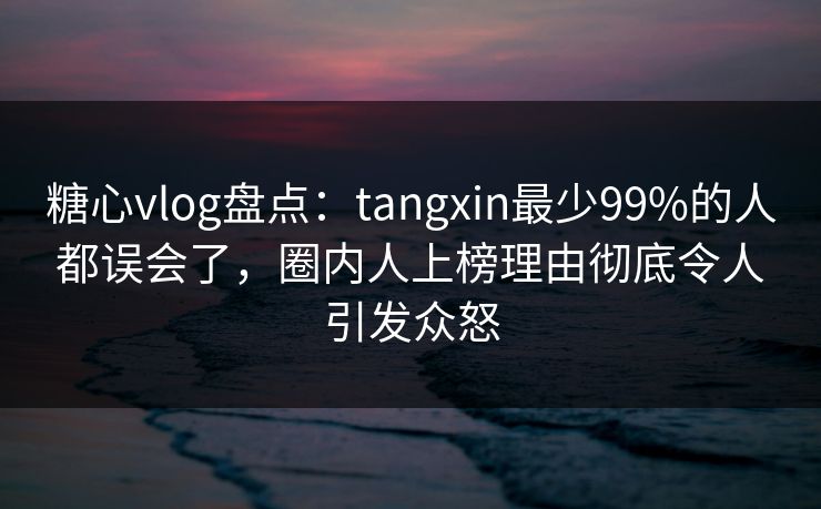 糖心vlog盘点：tangxin最少99%的人都误会了，圈内人上榜理由彻底令人引发众怒