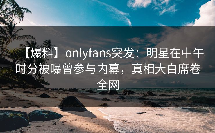 【爆料】onlyfans突发：明星在中午时分被曝曾参与内幕，真相大白席卷全网