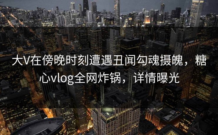 大V在傍晚时刻遭遇丑闻勾魂摄魄，糖心vlog全网炸锅，详情曝光