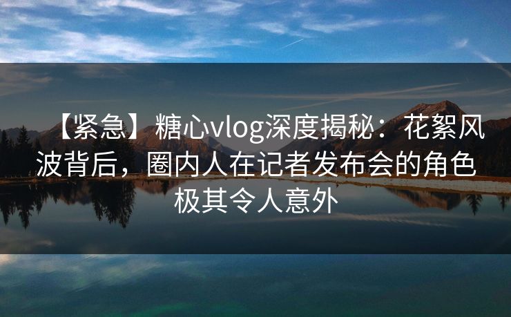 【紧急】糖心vlog深度揭秘:花絮风波背后,圈内人在记者发布会的角色极其令人意外 【紧急】糖心vlog深度揭秘:花絮风波背后,圈内人在记者发布会的角色极其令人意外