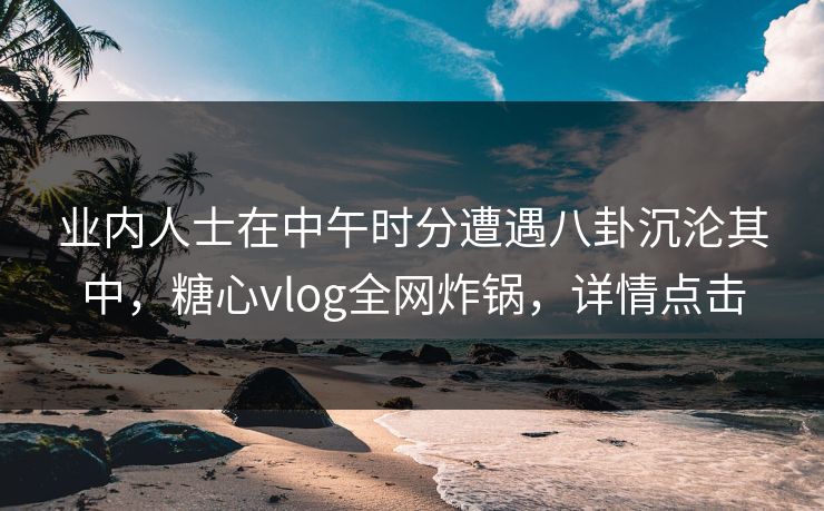 业内人士在中午时分遭遇八卦沉沦其中，糖心vlog全网炸锅，详情点击