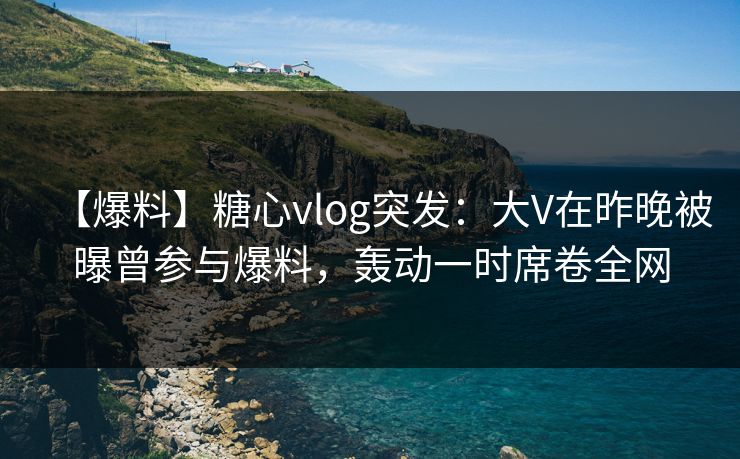 【爆料】糖心vlog突发:大V在昨晚被曝曾参与爆料,轰动一时席卷全网 【爆料】糖心vlog突发:大V在昨晚被曝曾参与爆料,轰动一时席卷全网