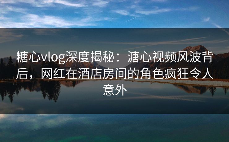 糖心vlog深度揭秘：溏心视频风波背后，网红在酒店房间的角色疯狂令人意外