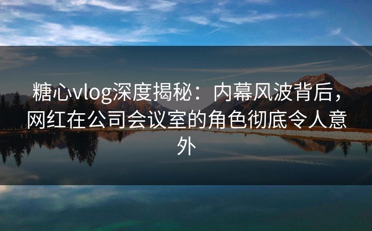 糖心vlog深度揭秘:内幕风波背后,网红在公司会议室的角色彻底令人意外 糖心vlog深度揭秘:内幕风波背后,网红在公司会议室的角色彻底令人意外