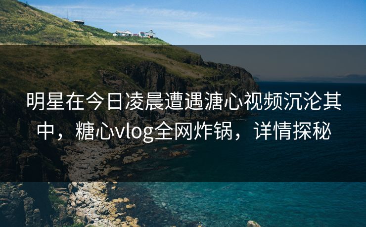 明星在今日凌晨遭遇溏心视频沉沦其中，糖心vlog全网炸锅，详情探秘