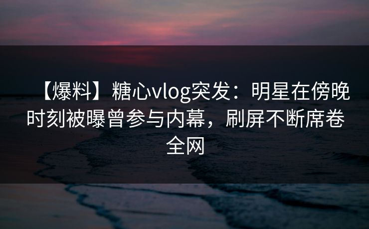 【爆料】糖心vlog突发:明星在傍晚时刻被曝曾参与内幕,刷屏不断席卷全网 【爆料】糖心vlog突发:明星在傍晚时刻被曝曾参与内幕,刷屏不断席卷全网