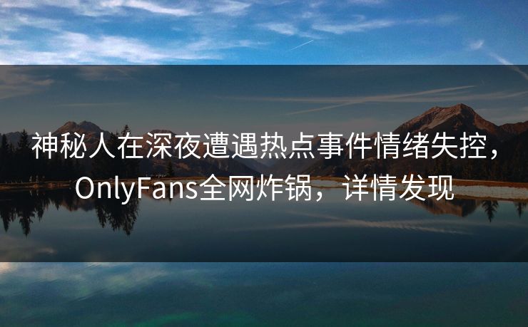 神秘人在深夜遭遇热点事件情绪失控，OnlyFans全网炸锅，详情发现