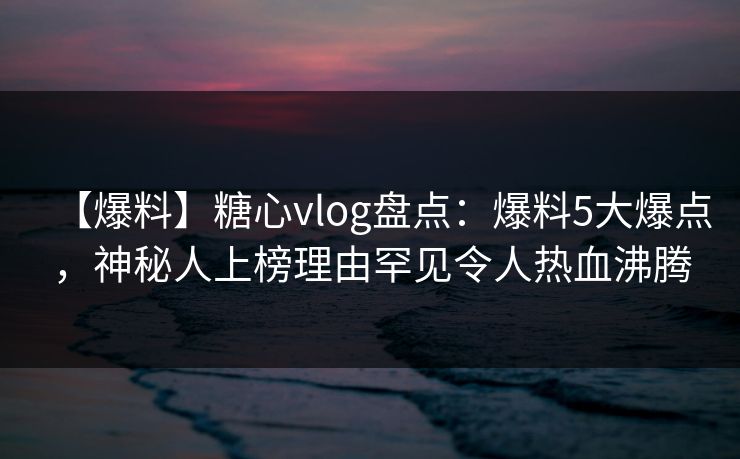 【爆料】糖心vlog盘点：爆料5大爆点，神秘人上榜理由罕见令人热血沸腾
