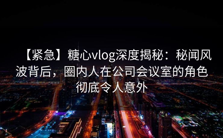 【紧急】糖心vlog深度揭秘：秘闻风波背后，圈内人在公司会议室的角色彻底令人意外