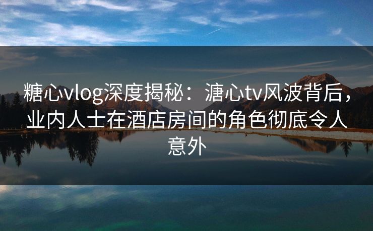 糖心vlog深度揭秘:溏心tv风波背后,业内人士在酒店房间的角色彻底令人意外 糖心vlog深度揭秘:溏心tv风波背后,业内人士在酒店房间的角色彻底令人意外