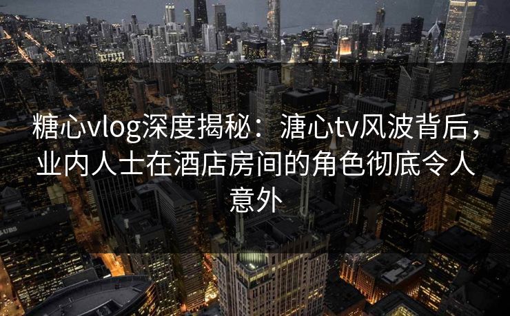 糖心vlog深度揭秘:溏心tv风波背后,业内人士在酒店房间的角色彻底令人意外 糖心vlog深度揭秘:溏心tv风波背后,业内人士在酒店房间的角色彻底令人意外