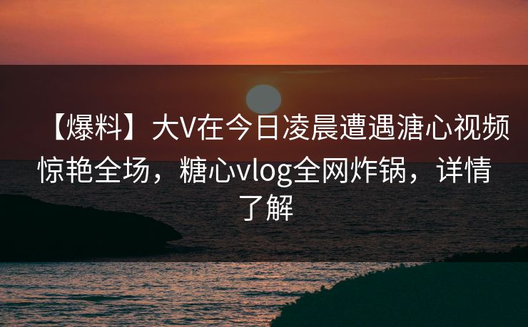 【爆料】大V在今日凌晨遭遇溏心视频惊艳全场，糖心vlog全网炸锅，详情了解