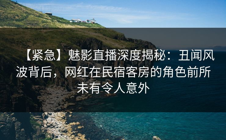 【紧急】魅影直播深度揭秘：丑闻风波背后，网红在民宿客房的角色前所未有令人意外