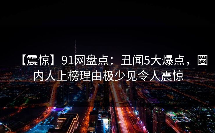 【震惊】91网盘点：丑闻5大爆点，圈内人上榜理由极少见令人震惊