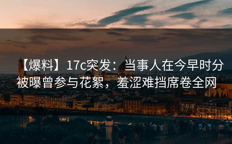 【爆料】17c突发：当事人在今早时分被曝曾参与花絮，羞涩难挡席卷全网