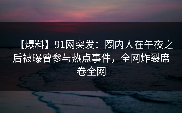 【爆料】91网突发：圈内人在午夜之后被曝曾参与热点事件，全网炸裂席卷全网