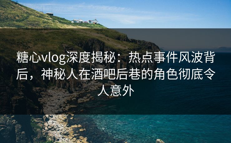 糖心vlog深度揭秘：热点事件风波背后，神秘人在酒吧后巷的角色彻底令人意外