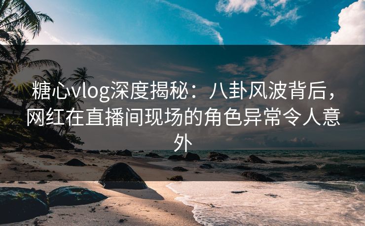 糖心vlog深度揭秘：八卦风波背后，网红在直播间现场的角色异常令人意外
