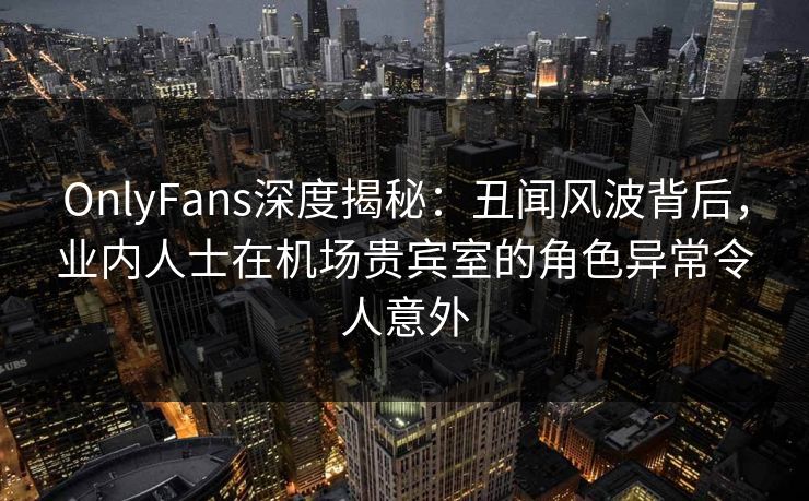 OnlyFans深度揭秘：丑闻风波背后，业内人士在机场贵宾室的角色异常令人意外