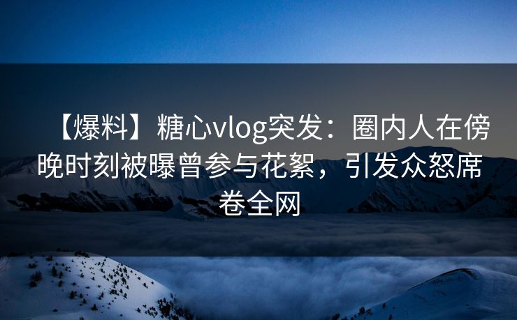 【爆料】糖心vlog突发：圈内人在傍晚时刻被曝曾参与花絮，引发众怒席卷全网