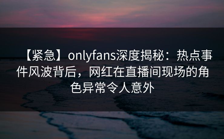 【紧急】onlyfans深度揭秘：热点事件风波背后，网红在直播间现场的角色异常令人意外
