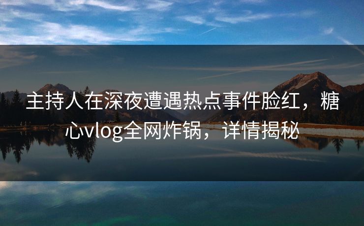 主持人在深夜遭遇热点事件脸红，糖心vlog全网炸锅，详情揭秘
