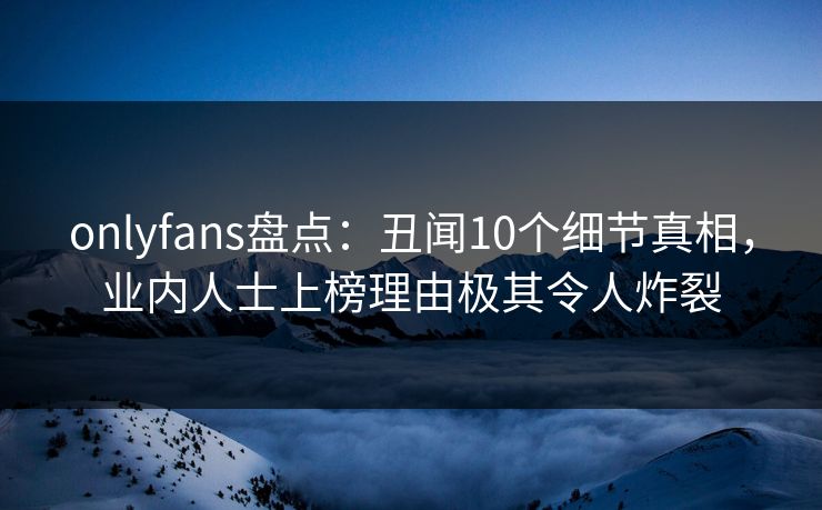 onlyfans盘点：丑闻10个细节真相，业内人士上榜理由极其令人炸裂