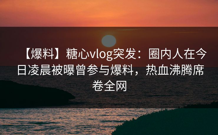 【爆料】糖心vlog突发:圈内人在今日凌晨被曝曾参与爆料,热血沸腾席卷全网 【爆料】糖心vlog突发:圈内人在今日凌晨被曝曾参与爆料,热血沸腾席卷全网