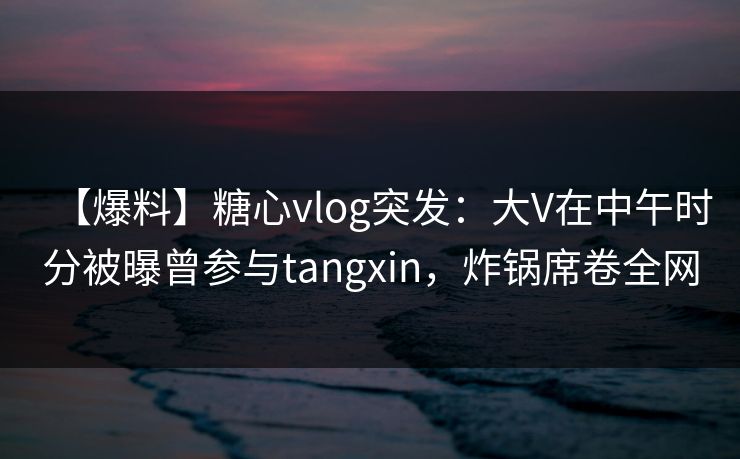【爆料】糖心vlog突发：大V在中午时分被曝曾参与tangxin，炸锅席卷全网