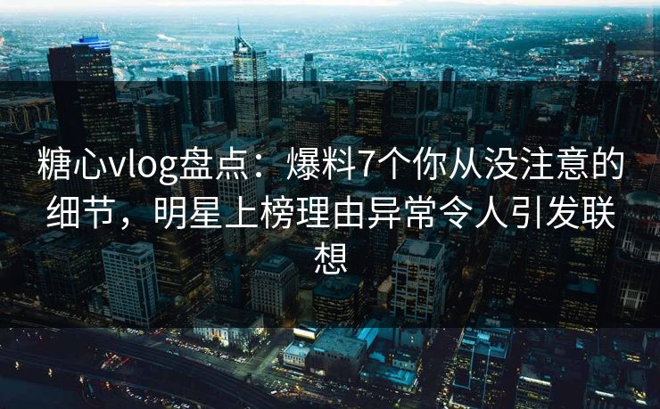 糖心vlog盘点：爆料7个你从没注意的细节，明星上榜理由异常令人引发联想