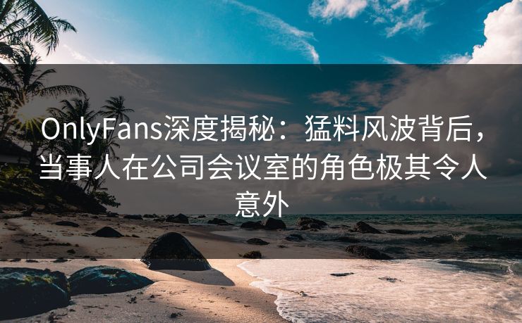 OnlyFans深度揭秘：猛料风波背后，当事人在公司会议室的角色极其令人意外