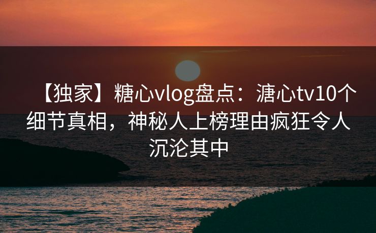 【独家】糖心vlog盘点：溏心tv10个细节真相，神秘人上榜理由疯狂令人沉沦其中