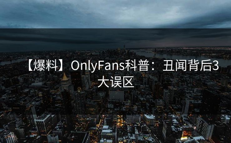 【爆料】OnlyFans科普：丑闻背后3大误区