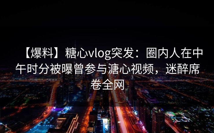 【爆料】糖心vlog突发：圈内人在中午时分被曝曾参与溏心视频，迷醉席卷全网