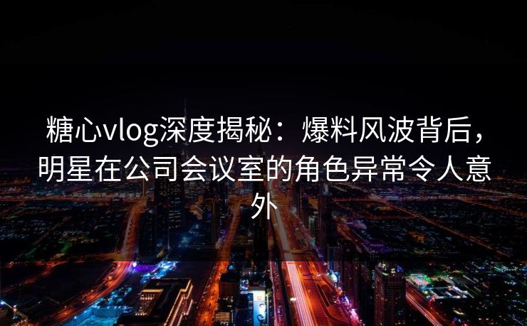 糖心vlog深度揭秘:爆料风波背后,明星在公司会议室的角色异常令人意外 糖心vlog深度揭秘:爆料风波背后,明星在公司会议室的角色异常令人意外