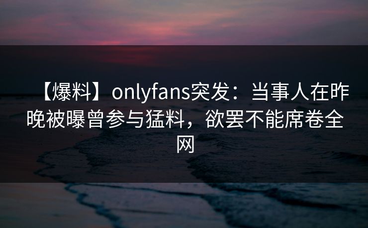 【爆料】onlyfans突发:当事人在昨晚被曝曾参与猛料,欲罢不能席卷全网 【爆料】onlyfans突发:当事人在昨晚被曝曾参与猛料,欲罢不能席卷全网
