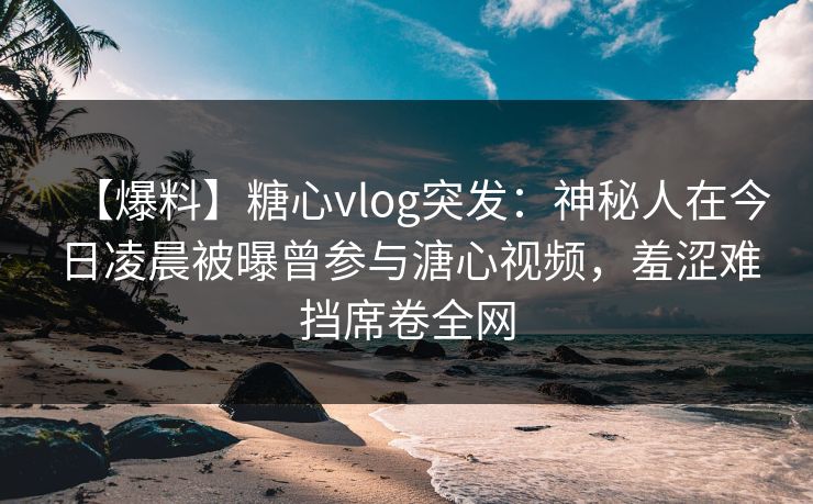 【爆料】糖心vlog突发：神秘人在今日凌晨被曝曾参与溏心视频，羞涩难挡席卷全网
