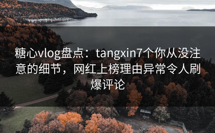 糖心vlog盘点：tangxin7个你从没注意的细节，网红上榜理由异常令人刷爆评论