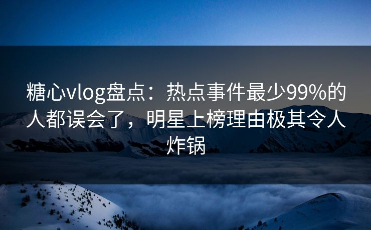 糖心vlog盘点：热点事件最少99%的人都误会了，明星上榜理由极其令人炸锅