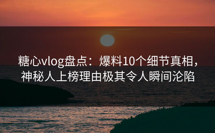 糖心vlog盘点：爆料10个细节真相，神秘人上榜理由极其令人瞬间沦陷