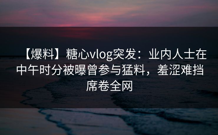 【爆料】糖心vlog突发:业内人士在中午时分被曝曾参与猛料,羞涩难挡席卷全网 【爆料】糖心vlog突发:业内人士在中午时分被曝曾参与猛料,羞涩难挡席卷全网