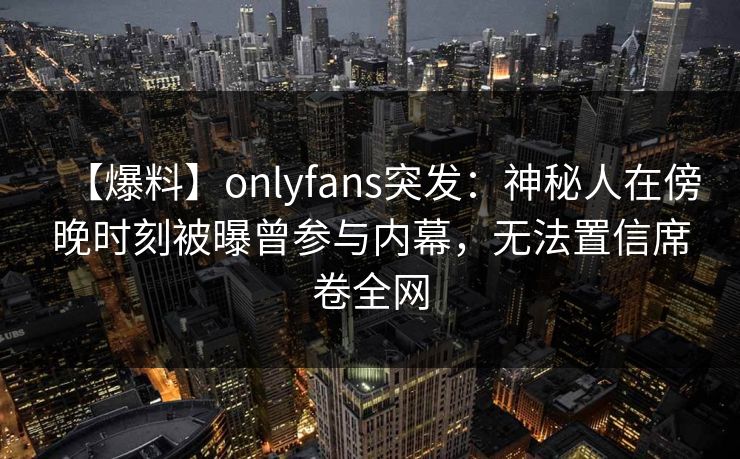 【爆料】onlyfans突发：神秘人在傍晚时刻被曝曾参与内幕，无法置信席卷全网