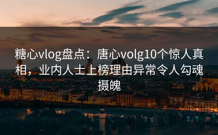 糖心vlog盘点：唐心volg10个惊人真相，业内人士上榜理由异常令人勾魂摄魄