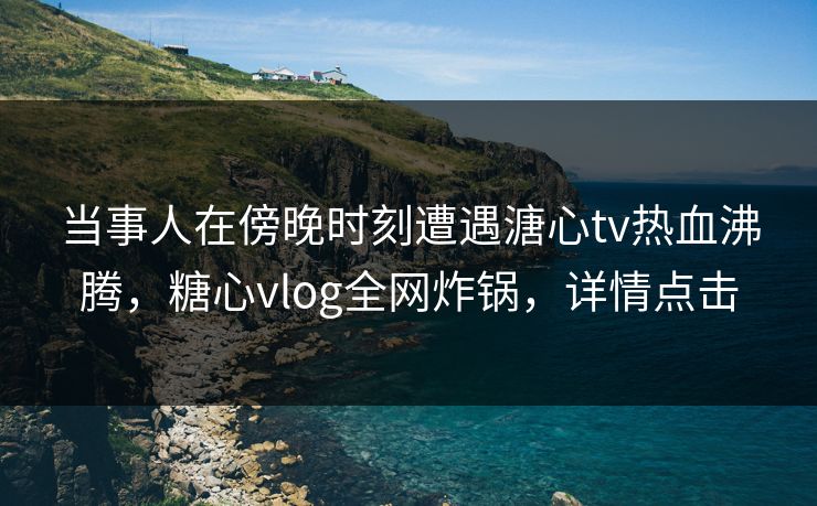 当事人在傍晚时刻遭遇溏心tv热血沸腾，糖心vlog全网炸锅，详情点击