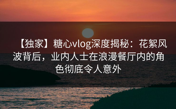 【独家】糖心vlog深度揭秘：花絮风波背后，业内人士在浪漫餐厅内的角色彻底令人意外