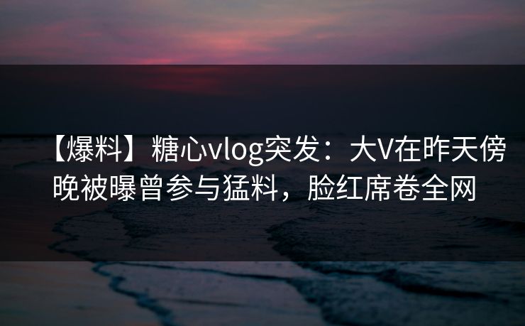 【爆料】糖心vlog突发:大V在昨天傍晚被曝曾参与猛料,脸红席卷全网 【爆料】糖心vlog突发:大V在昨天傍晚被曝曾参与猛料,脸红席卷全网