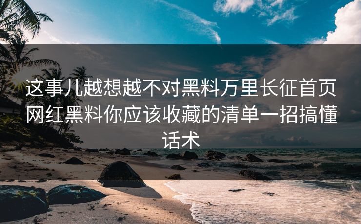 这事儿越想越不对黑料万里长征首页网红黑料你应该收藏的清单一招搞懂话术