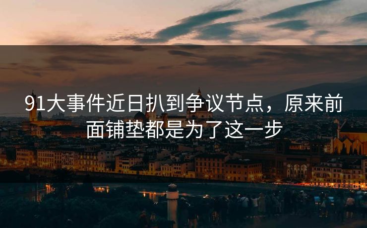 91大事件近日扒到争议节点，原来前面铺垫都是为了这一步