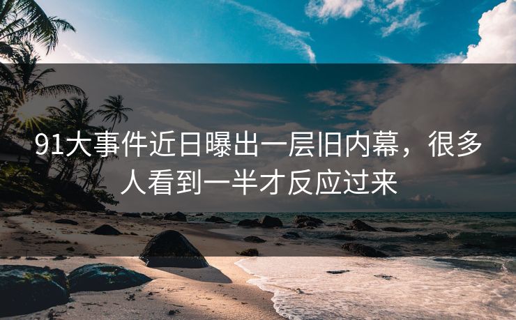 91大事件近日曝出一层旧内幕，很多人看到一半才反应过来